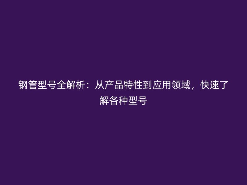 鋼管型號(hào)全解析：從產(chǎn)品特性到應(yīng)用領(lǐng)域，快速了解各種型號(hào)