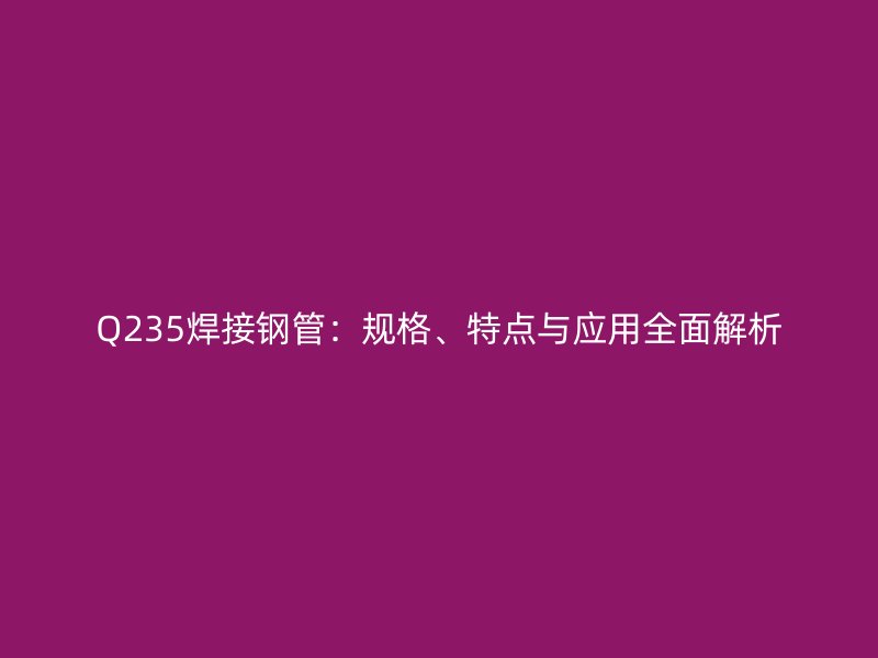 Q235焊接鋼管：規(guī)格、特點與應用全面解析