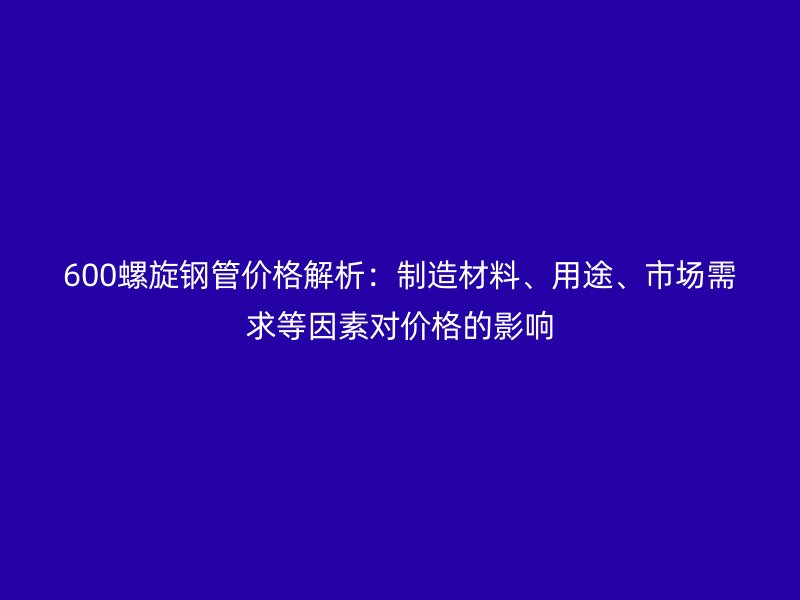 600螺旋鋼管價格解析：制造材料、用途、市場需求等因素對價格的影響