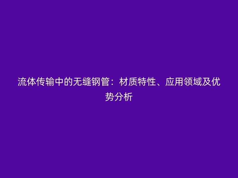 流體傳輸中的無(wú)縫鋼管：材質(zhì)特性、應(yīng)用領(lǐng)域及優(yōu)勢(shì)分析