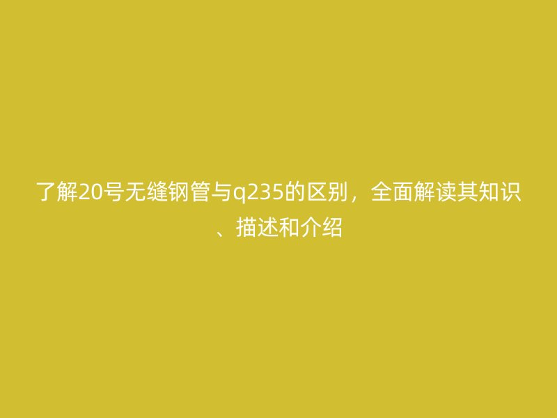 了解20號無縫鋼管與q235的區(qū)別，全面解讀其知識、描述和介紹