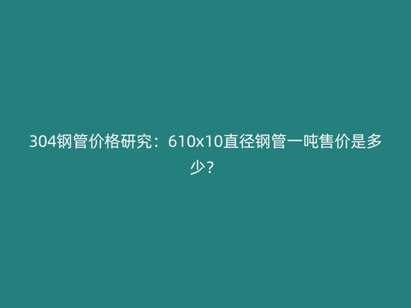 304鋼管價(jià)格研究：610x10直徑鋼管一噸售價(jià)是多少？