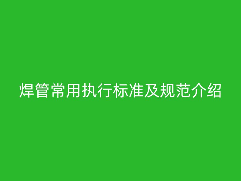 焊管常用執(zhí)行標(biāo)準(zhǔn)及規(guī)范介紹