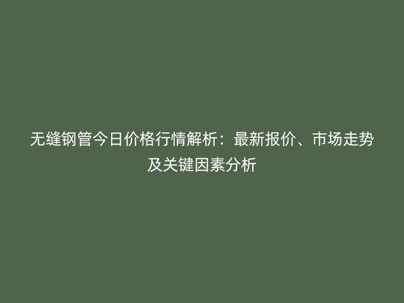 無縫鋼管今日價格行情解析：最新報價、市場走勢及關鍵因素分析