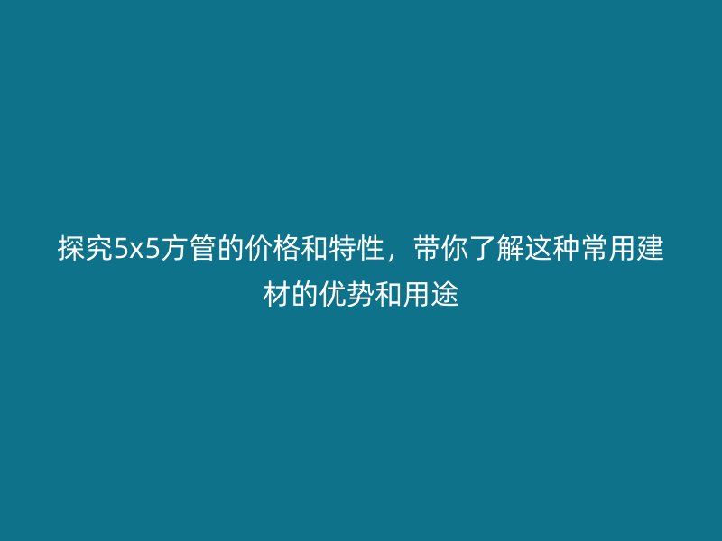 探究5x5方管的價(jià)格和特性，帶你了解這種常用建材的優(yōu)勢和用途