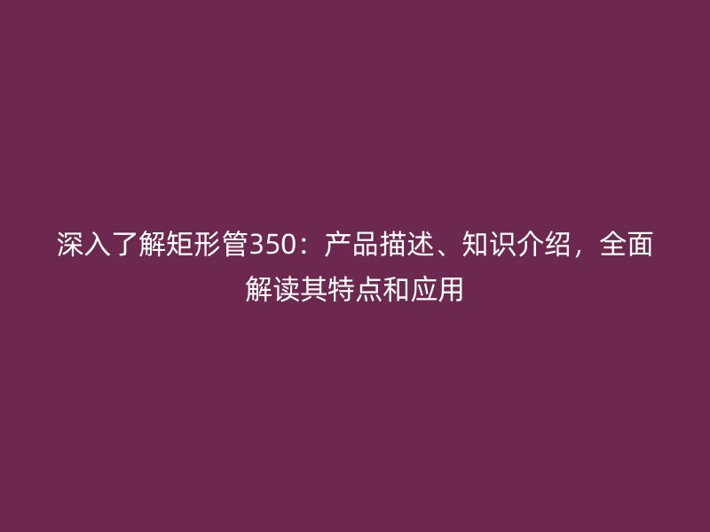 深入了解矩形管350：產(chǎn)品描述、知識介紹，全面解讀其特點和應(yīng)用