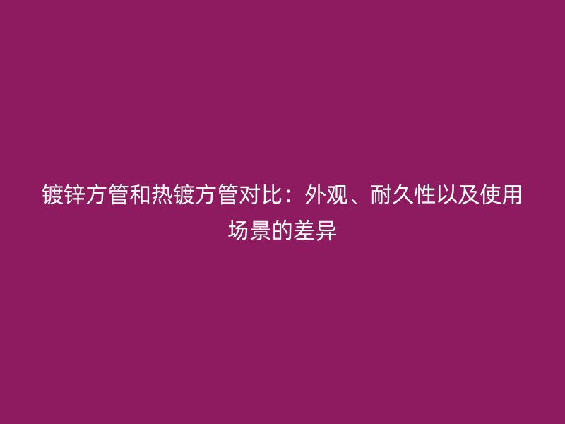 鍍鋅方管和熱鍍方管對比：外觀、耐久性以及使用場景的差異