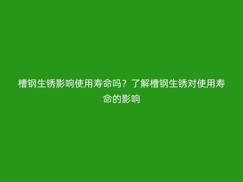 槽鋼生銹影響使用壽命嗎？了解槽鋼生銹對使用壽命的影響