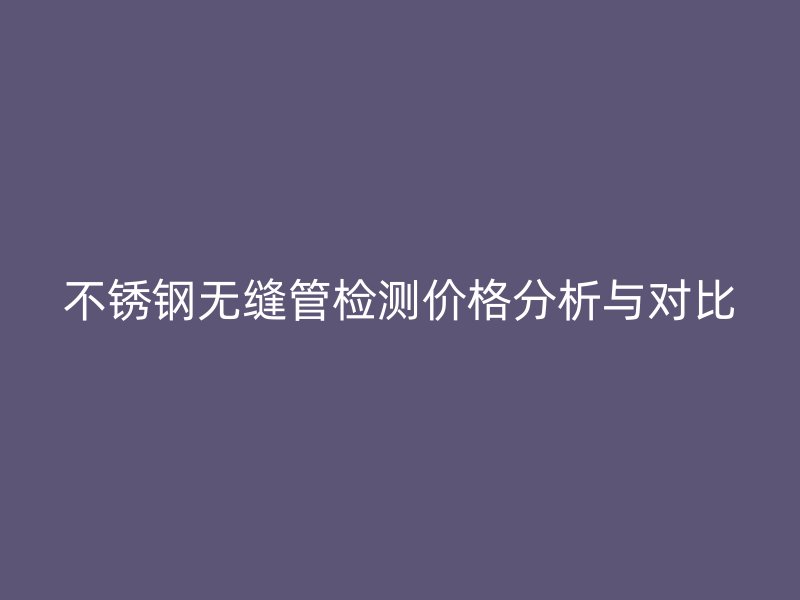 不銹鋼無縫管檢測價格分析與對比